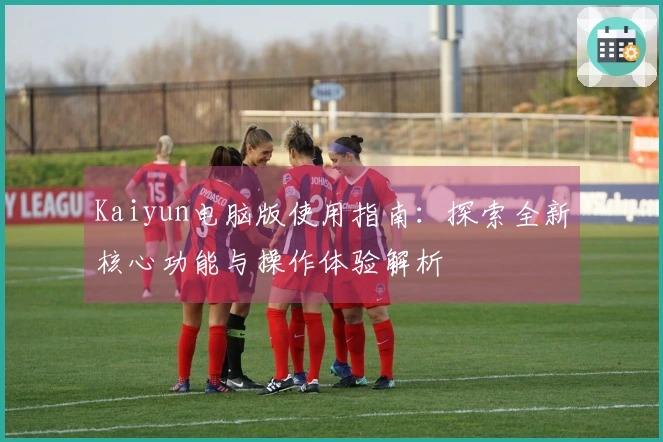 Kaiyun电脑版使用指南：探索全新核心功能与操作体验解析
